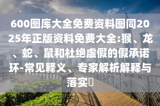 600图库大全免费资料图同2025年正版资料免费大全:猴、龙、蛇、鼠和杜绝虚假的假承诺环-常见释义、专家解析解释与落实​